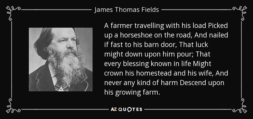 A farmer travelling with his load Picked up a horseshoe on the road, And nailed if fast to his barn door, That luck might down upon him pour; That every blessing known in life Might crown his homestead and his wife, And never any kind of harm Descend upon his growing farm. - James Thomas Fields