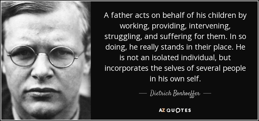 Un padre actúa en nombre de sus hijos trabajando, proveyendo, interviniendo, luchando y sufriendo por ellos. Al hacerlo, se pone realmente en su lugar. No es un individuo aislado, sino que incorpora el yo de varias personas en su propio yo. - Dietrich Bonhoeffer