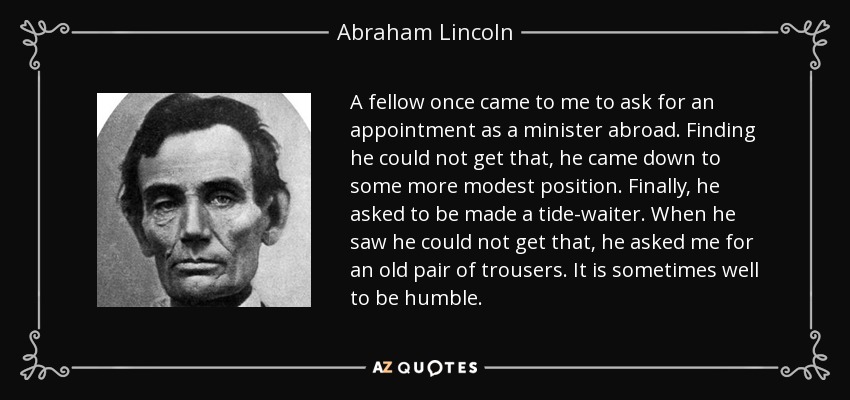 A fellow once came to me to ask for an appointment as a minister abroad. Finding he could not get that, he came down to some more modest position. Finally, he asked to be made a tide-waiter. When he saw he could not get that, he asked me for an old pair of trousers. It is sometimes well to be humble. - Abraham Lincoln