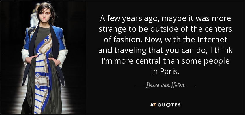 A few years ago, maybe it was more strange to be outside of the centers of fashion. Now, with the Internet and traveling that you can do, I think I'm more central than some people in Paris. - Dries van Noten