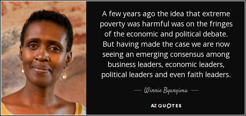 A few years ago the idea that extreme poverty was harmful was on the fringes of the economic and political debate. But having made the case we are now seeing an emerging consensus among business leaders, economic leaders, political leaders and even faith leaders. - Winnie Byanyima