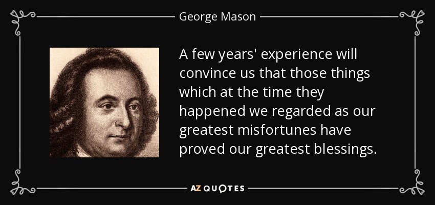 A few years' experience will convince us that those things which at the time they happened we regarded as our greatest misfortunes have proved our greatest blessings. - George Mason