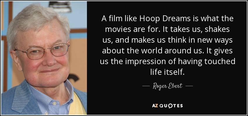 A film like Hoop Dreams is what the movies are for. It takes us, shakes us, and makes us think in new ways about the world around us. It gives us the impression of having touched life itself. - Roger Ebert
