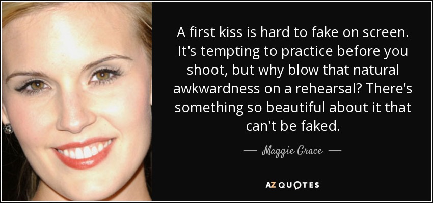 A first kiss is hard to fake on screen. It's tempting to practice before you shoot, but why blow that natural awkwardness on a rehearsal? There's something so beautiful about it that can't be faked. - Maggie Grace