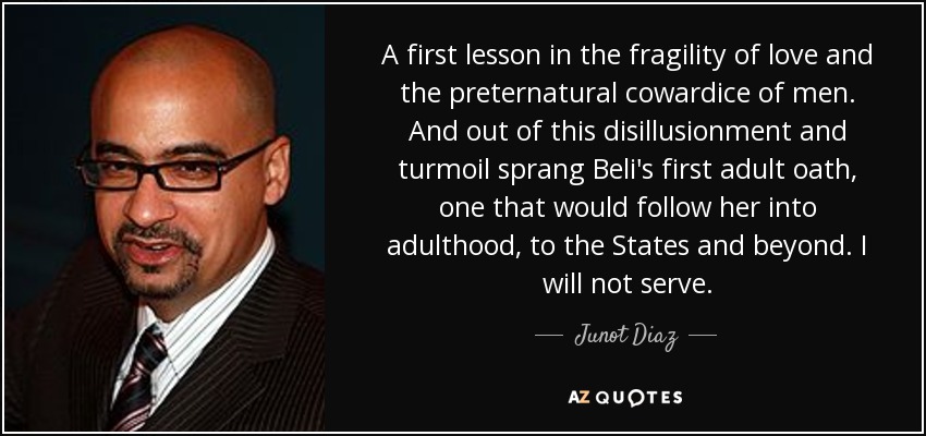 A first lesson in the fragility of love and the preternatural cowardice of men. And out of this disillusionment and turmoil sprang Beli's first adult oath, one that would follow her into adulthood, to the States and beyond. I will not serve. - Junot Diaz