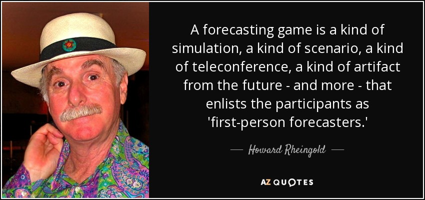 A forecasting game is a kind of simulation, a kind of scenario, a kind of teleconference, a kind of artifact from the future - and more - that enlists the participants as 'first-person forecasters.' - Howard Rheingold