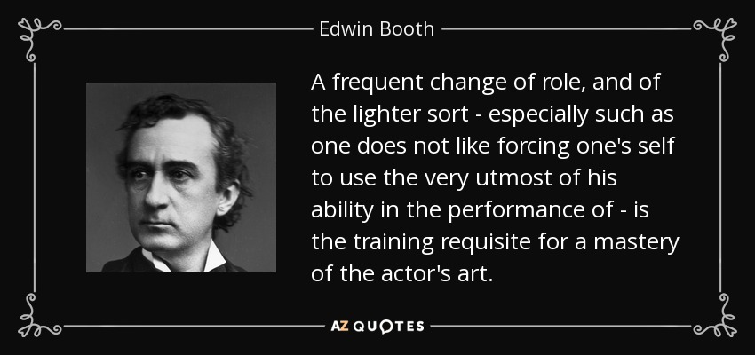 A frequent change of role, and of the lighter sort - especially such as one does not like forcing one's self to use the very utmost of his ability in the performance of - is the training requisite for a mastery of the actor's art. - Edwin Booth