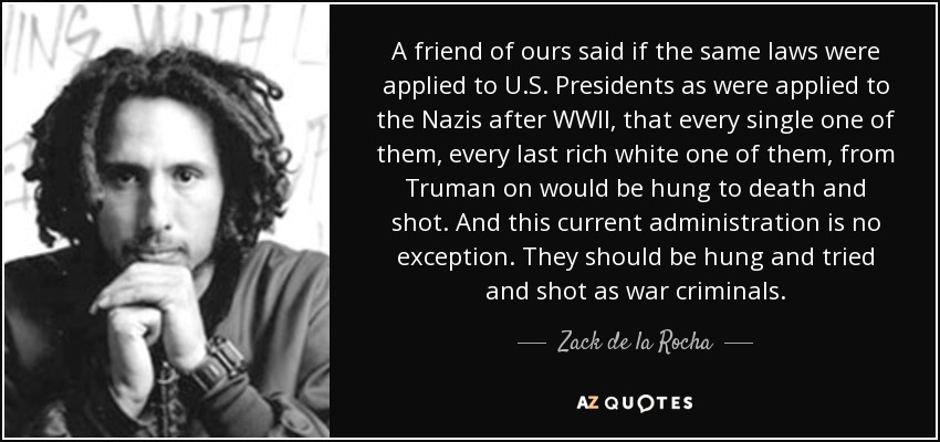 Un amigo nuestro dijo que si se aplicaran a los presidentes de EE.UU. las mismas leyes que se aplicaron a los nazis después de la Segunda Guerra Mundial, que todos y cada uno de ellos, hasta el último blanco rico, desde Truman en adelante, serían colgados hasta morir y fusilados. Y esta administración actual no es una excepción. Deberían ser colgados y juzgados y fusilados como criminales de guerra. - Zack de la Rocha