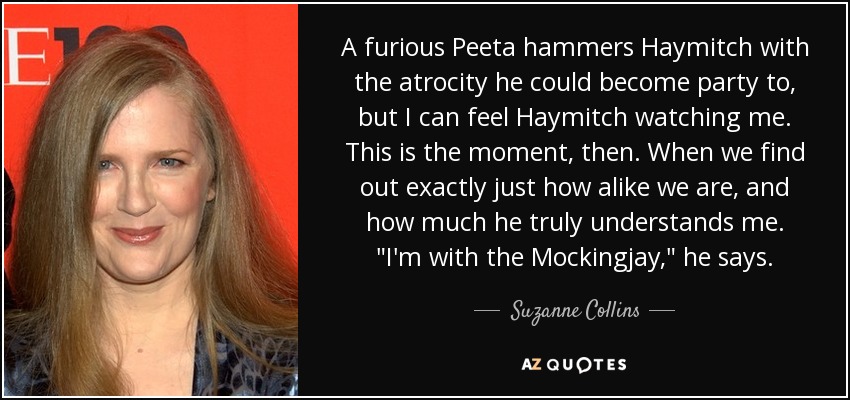 A furious Peeta hammers Haymitch with the atrocity he could become party to, but I can feel Haymitch watching me. This is the moment, then. When we find out exactly just how alike we are, and how much he truly understands me. 