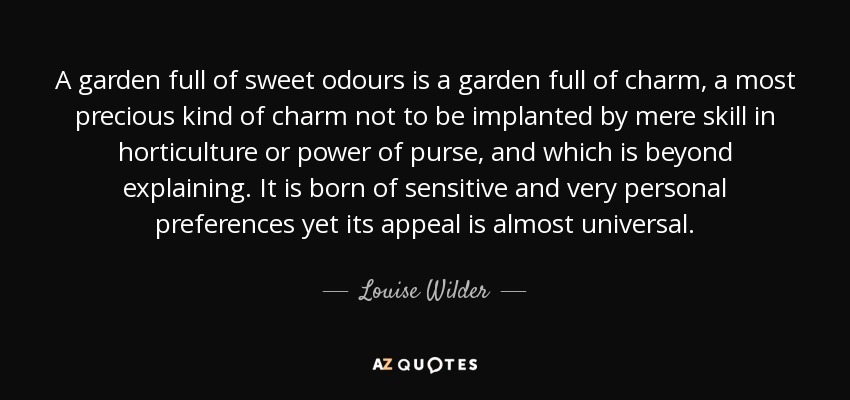 A garden full of sweet odours is a garden full of charm, a most precious kind of charm not to be implanted by mere skill in horticulture or power of purse, and which is beyond explaining. It is born of sensitive and very personal preferences yet its appeal is almost universal. - Louise Wilder