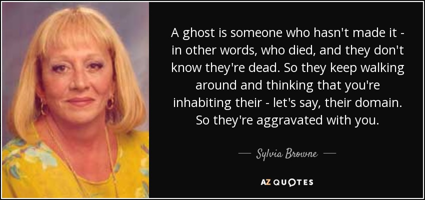 A ghost is someone who hasn't made it - in other words, who died, and they don't know they're dead. So they keep walking around and thinking that you're inhabiting their - let's say, their domain. So they're aggravated with you. - Sylvia Browne