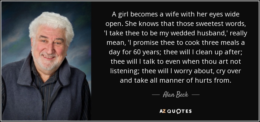 A girl becomes a wife with her eyes wide open. She knows that those sweetest words, 'I take thee to be my wedded husband,' really mean, 'I promise thee to cook three meals a day for 60 years; thee will I clean up after; thee will I talk to even when thou art not listening; thee will I worry about, cry over and take all manner of hurts from. - Alan Beck