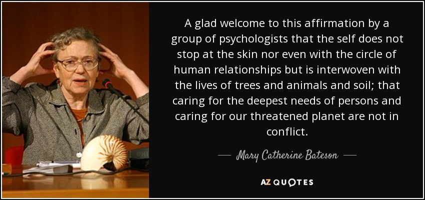 A glad welcome to this affirmation by a group of psychologists that the self does not stop at the skin nor even with the circle of human relationships but is interwoven with the lives of trees and animals and soil; that caring for the deepest needs of persons and caring for our threatened planet are not in conflict. - Mary Catherine Bateson