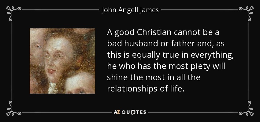 A good Christian cannot be a bad husband or father and, as this is equally true in everything, he who has the most piety will shine the most in all the relationships of life. - John Angell James