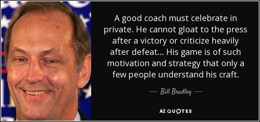 A good coach must celebrate in private. He cannot gloat to the press after a victory or criticize heavily after defeat... His game is of such motivation and strategy that only a few people understand his craft. - Bill Bradley