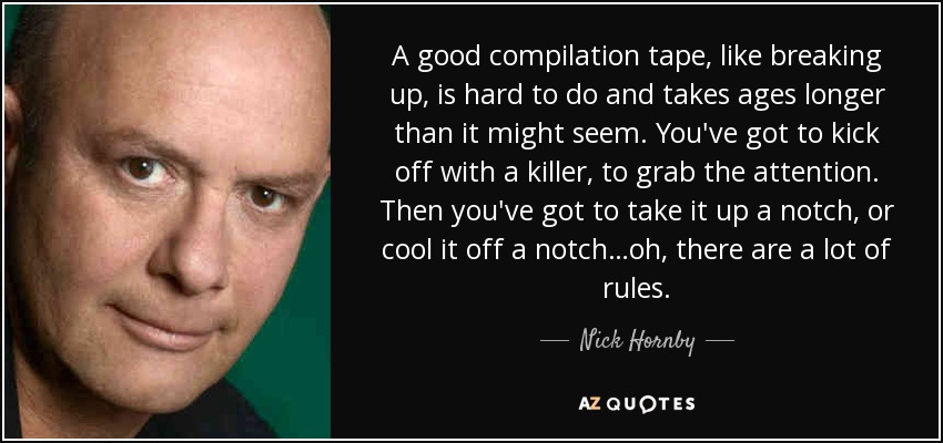 A good compilation tape, like breaking up, is hard to do and takes ages longer than it might seem. You've got to kick off with a killer, to grab the attention. Then you've got to take it up a notch, or cool it off a notch…oh, there are a lot of rules. - Nick Hornby