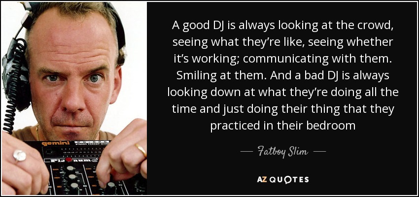 A good DJ is always looking at the crowd, seeing what they’re like, seeing whether it’s working; communicating with them. Smiling at them. And a bad DJ is always looking down at what they’re doing all the time and just doing their thing that they practiced in their bedroom - Fatboy Slim