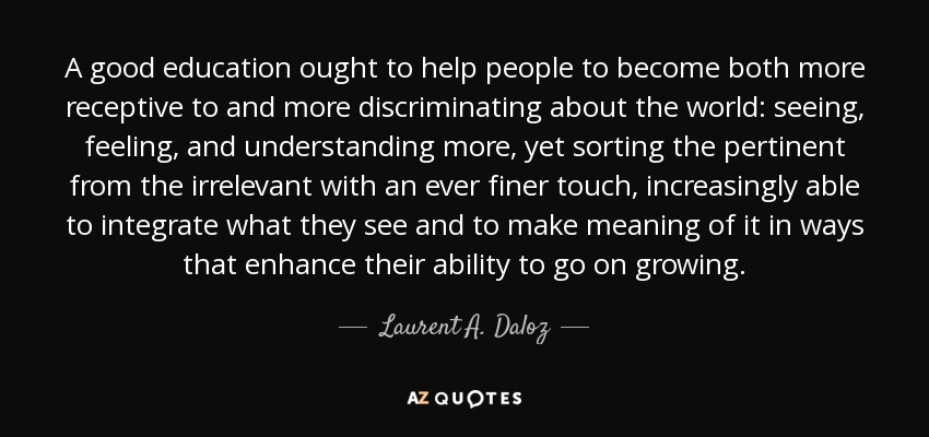 A good education ought to help people to become both more receptive to and more discriminating about the world: seeing, feeling, and understanding more, yet sorting the pertinent from the irrelevant with an ever finer touch, increasingly able to integrate what they see and to make meaning of it in ways that enhance their ability to go on growing. - Laurent A. Daloz