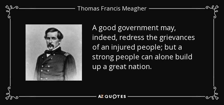 A good government may, indeed, redress the grievances of an injured people; but a strong people can alone build up a great nation. - Thomas Francis Meagher