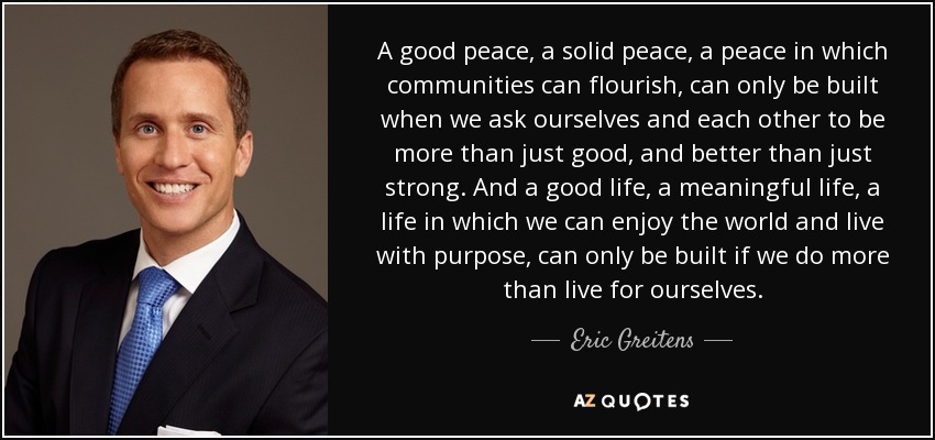 A good peace, a solid peace, a peace in which communities can flourish, can only be built when we ask ourselves and each other to be more than just good, and better than just strong. And a good life, a meaningful life, a life in which we can enjoy the world and live with purpose, can only be built if we do more than live for ourselves. - Eric Greitens