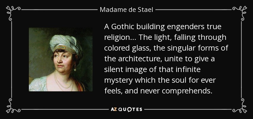 A Gothic building engenders true religion ... The light, falling through colored glass, the singular forms of the architecture, unite to give a silent image of that infinite mystery which the soul for ever feels, and never comprehends. - Madame de Stael