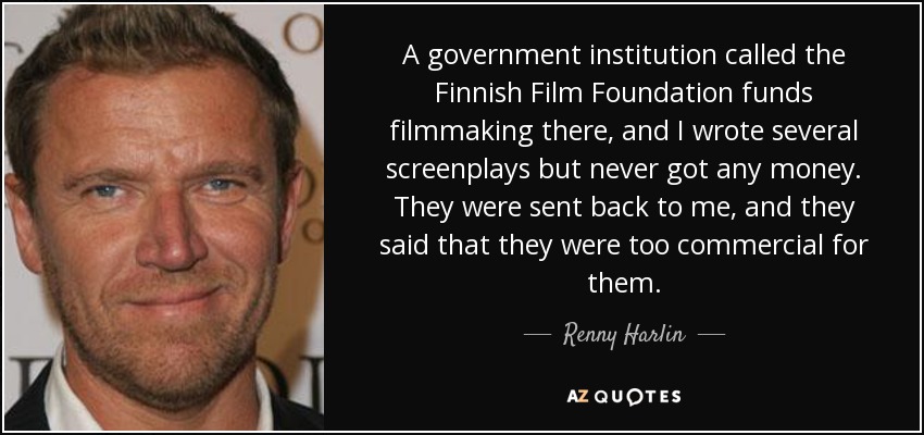 A government institution called the Finnish Film Foundation funds filmmaking there, and I wrote several screenplays but never got any money. They were sent back to me, and they said that they were too commercial for them. - Renny Harlin