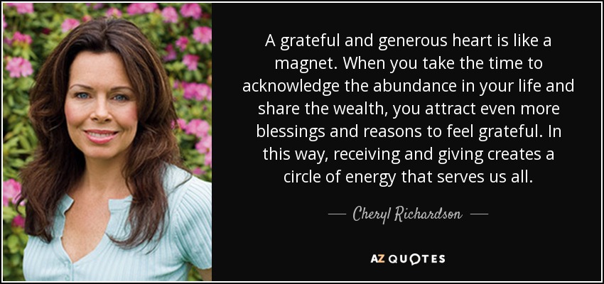 A grateful and generous heart is like a magnet. When you take the time to acknowledge the abundance in your life and share the wealth, you attract even more blessings and reasons to feel grateful. In this way, receiving and giving creates a circle of energy that serves us all. - Cheryl Richardson