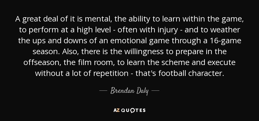 A great deal of it is mental, the ability to learn within the game, to perform at a high level - often with injury - and to weather the ups and downs of an emotional game through a 16-game season. Also, there is the willingness to prepare in the offseason, the film room, to learn the scheme and execute without a lot of repetition - that's football character. - Brendan Daly