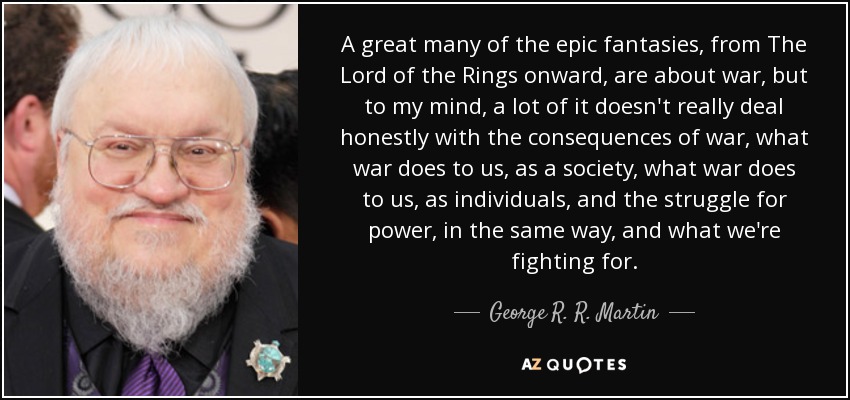 A great many of the epic fantasies, from The Lord of the Rings onward, are about war, but to my mind, a lot of it doesn't really deal honestly with the consequences of war, what war does to us, as a society, what war does to us, as individuals, and the struggle for power, in the same way, and what we're fighting for. - George R. R. Martin