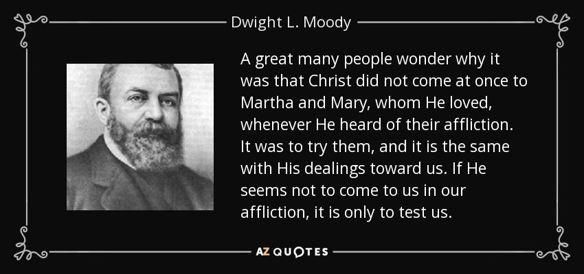 A great many people wonder why it was that Christ did not come at once to Martha and Mary, whom He loved, whenever He heard of their affliction. It was to try them, and it is the same with His dealings toward us. If He seems not to come to us in our affliction, it is only to test us. - Dwight L. Moody