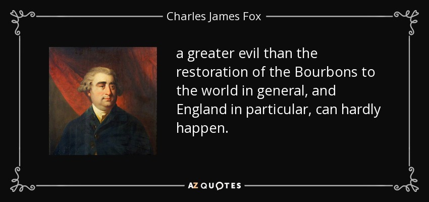 a greater evil than the restoration of the Bourbons to the world in general, and England in particular, can hardly happen. - Charles James Fox