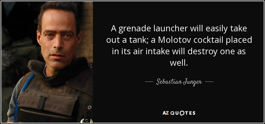 A grenade launcher will easily take out a tank; a Molotov cocktail placed in its air intake will destroy one as well. - Sebastian Junger