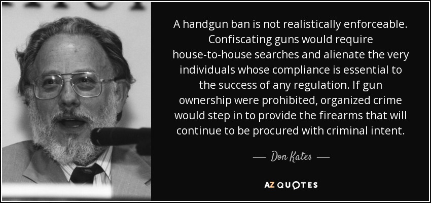 A handgun ban is not realistically enforceable. Confiscating guns would require house-to-house searches and alienate the very individuals whose compliance is essential to the success of any regulation. If gun ownership were prohibited, organized crime would step in to provide the firearms that will continue to be procured with criminal intent. - Don Kates