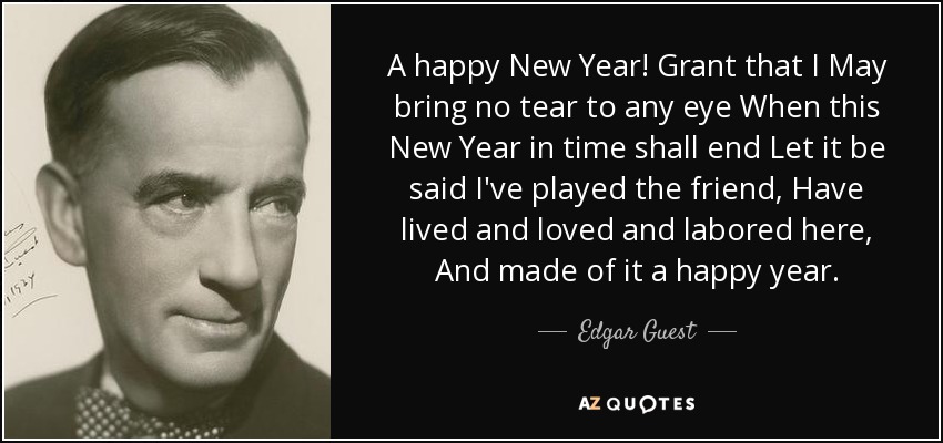 A happy New Year! Grant that I May bring no tear to any eye When this New Year in time shall end Let it be said I've played the friend, Have lived and loved and labored here, And made of it a happy year. - Edgar Guest