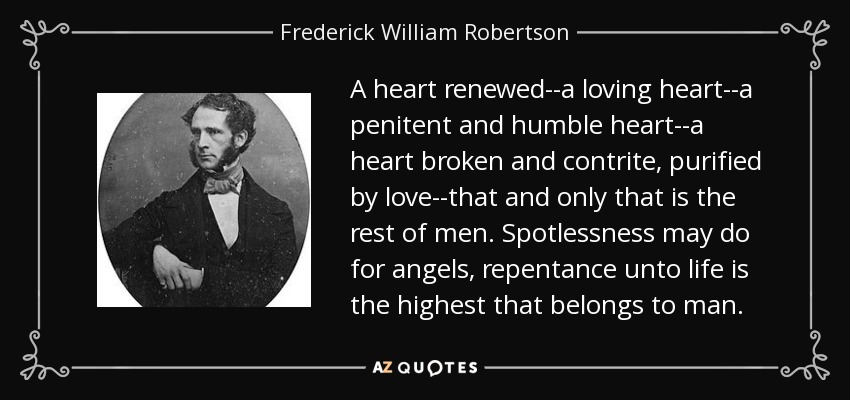 A heart renewed--a loving heart--a penitent and humble heart--a heart broken and contrite, purified by love--that and only that is the rest of men. Spotlessness may do for angels, repentance unto life is the highest that belongs to man. - Frederick William Robertson