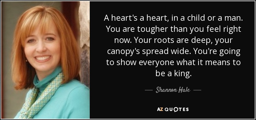 A heart's a heart, in a child or a man. You are tougher than you feel right now. Your roots are deep, your canopy's spread wide. You're going to show everyone what it means to be a king. - Shannon Hale