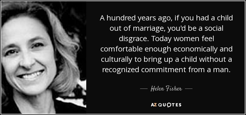 A hundred years ago, if you had a child out of marriage, you'd be a social disgrace. Today women feel comfortable enough economically and culturally to bring up a child without a recognized commitment from a man. - Helen Fisher