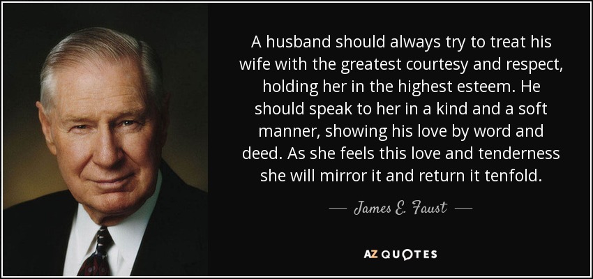 A husband should always try to treat his wife with the greatest courtesy and respect, holding her in the highest esteem. He should speak to her in a kind and a soft manner, showing his love by word and deed. As she feels this love and tenderness she will mirror it and return it tenfold. - James E. Faust