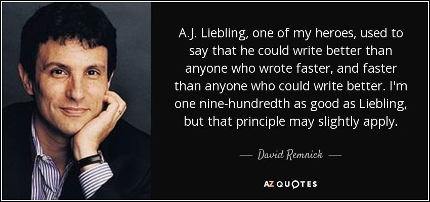 A.J. Liebling, one of my heroes, used to say that he could write better than anyone who wrote faster, and faster than anyone who could write better. I'm one nine-hundredth as good as Liebling, but that principle may slightly apply. - David Remnick