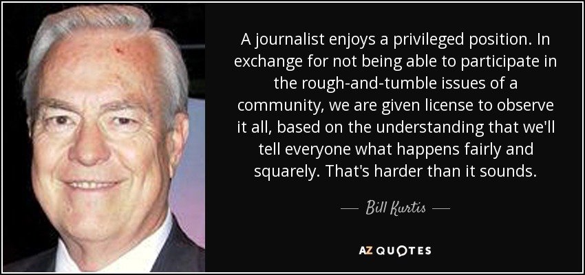 A journalist enjoys a privileged position. In exchange for not being able to participate in the rough-and-tumble issues of a community, we are given license to observe it all, based on the understanding that we'll tell everyone what happens fairly and squarely. That's harder than it sounds. - Bill Kurtis