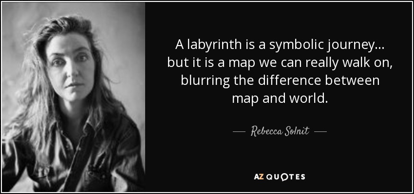 A labyrinth is a symbolic journey . . . but it is a map we can really walk on, blurring the difference between map and world. - Rebecca Solnit