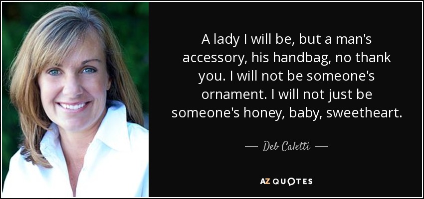 A lady I will be, but a man's accessory, his handbag, no thank you. I will not be someone's ornament. I will not just be someone's honey, baby, sweetheart. - Deb Caletti