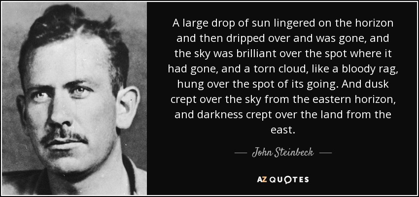 A large drop of sun lingered on the horizon and then dripped over and was gone, and the sky was brilliant over the spot where it had gone, and a torn cloud, like a bloody rag, hung over the spot of its going. And dusk crept over the sky from the eastern horizon, and darkness crept over the land from the east. - John Steinbeck