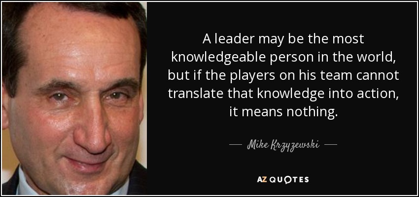 A leader may be the most knowledgeable person in the world, but if the players on his team cannot translate that knowledge into action, it means nothing. - Mike Krzyzewski