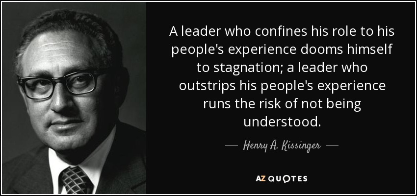 A leader who confines his role to his people's experience dooms himself to stagnation; a leader who outstrips his people's experience runs the risk of not being understood. - Henry A. Kissinger