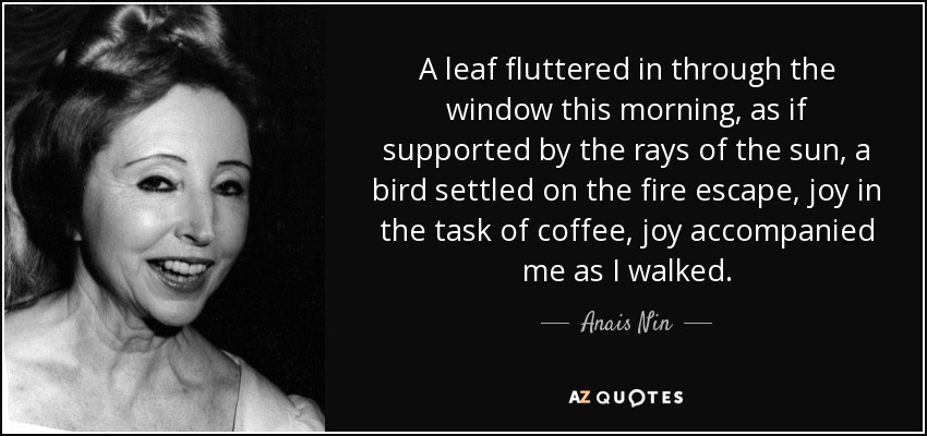 Una hoja entró revoloteando por la ventana esta mañana, como sostenida por los rayos del sol, un pájaro se posó en la escalera de incendios, alegría en la tarea del café, la alegría me acompañó mientras caminaba. - Anais Nin