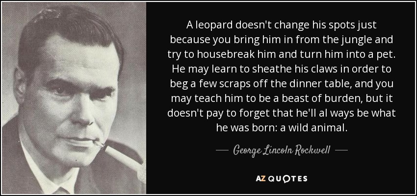 A leopard doesn't change his spots just because you bring him in from the jungle and try to housebreak him and turn him into a pet. He may learn to sheathe his claws in order to beg a few scraps off the dinner table, and you may teach him to be a beast of burden, but it doesn't pay to forget that he'll al ways be what he was born: a wild animal. - George Lincoln Rockwell