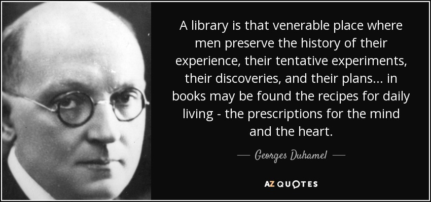 A library is that venerable place where men preserve the history of their experience, their tentative experiments, their discoveries, and their plans... in books may be found the recipes for daily living - the prescriptions for the mind and the heart. - Georges Duhamel