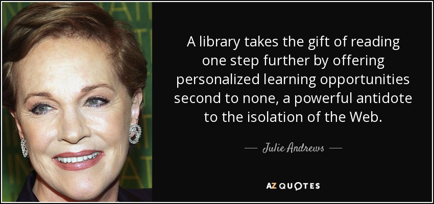 A library takes the gift of reading one step further by offering personalized learning opportunities second to none, a powerful antidote to the isolation of the Web. - Julie Andrews