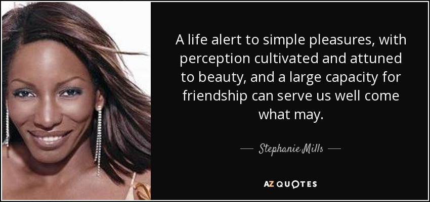 A life alert to simple pleasures, with perception cultivated and attuned to beauty, and a large capacity for friendship can serve us well come what may. - Stephanie Mills